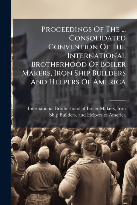 Proceedings Of The ... Consolidated Convention Of The International Brotherhood Of Boiler Makers, Iron Ship Builders And Helpers Of America