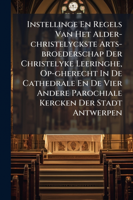 Instellinge En Regels Van Het Alder-christelyckste Arts-broederschap Der Christelyke Leeringhe, Op-gherecht In De Cathedrale En De Vier Andere Parochiale Kercken Der Stadt Antwerpen