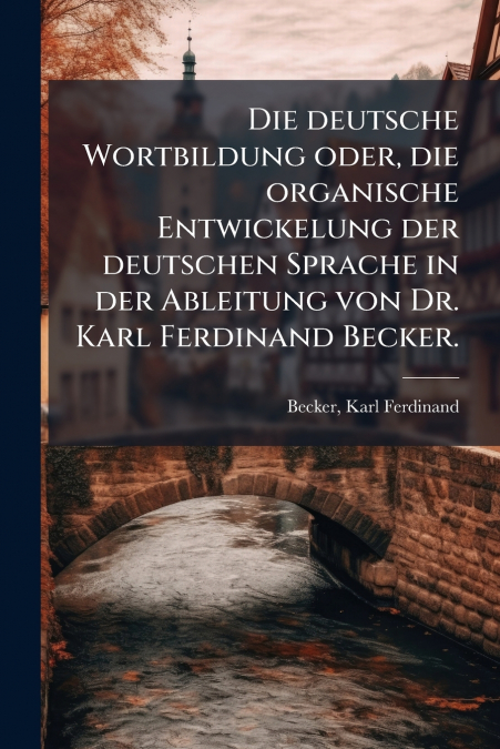 Die deutsche Wortbildung oder, die organische Entwickelung der deutschen Sprache in der Ableitung von Dr. Karl Ferdinand Becker.
