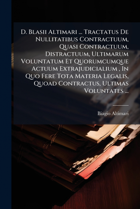 D. Blasii Altimari ... Tractatus De Nullitatibus Contractuum, Quasi Contractuum, Distractuum, Ultimarum Voluntatum Et Quorumcumque Actuum Extrajudicialium , In Quo Fere Tota Materia Legalis, Quoad Con