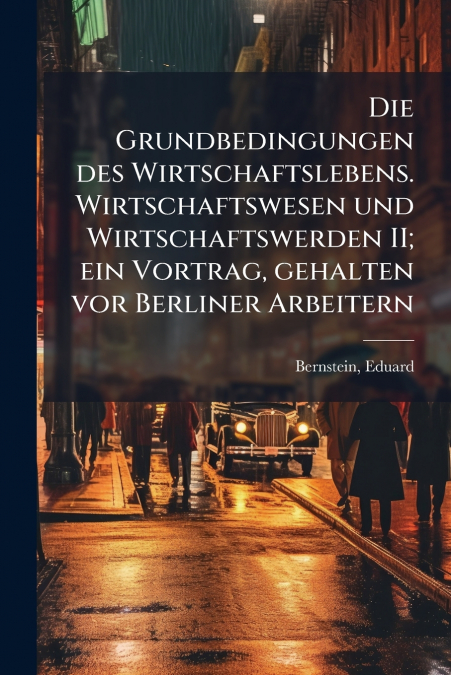 Die Grundbedingungen des Wirtschaftslebens. Wirtschaftswesen und Wirtschaftswerden II; ein Vortrag, gehalten vor Berliner Arbeitern