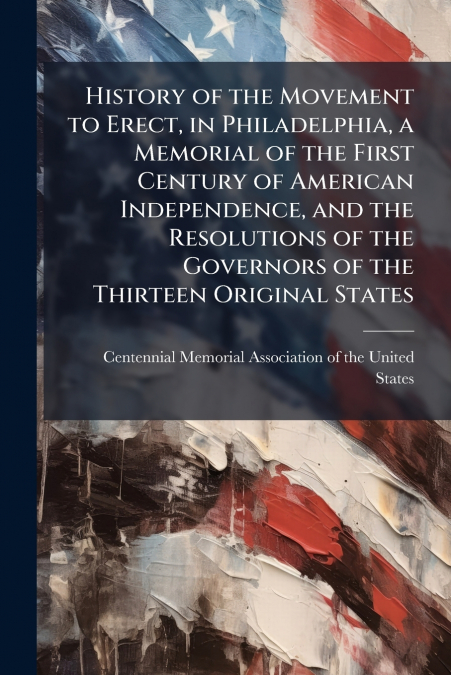 History of the Movement to Erect, in Philadelphia, a Memorial of the First Century of American Independence, and the Resolutions of the Governors of the Thirteen Original States