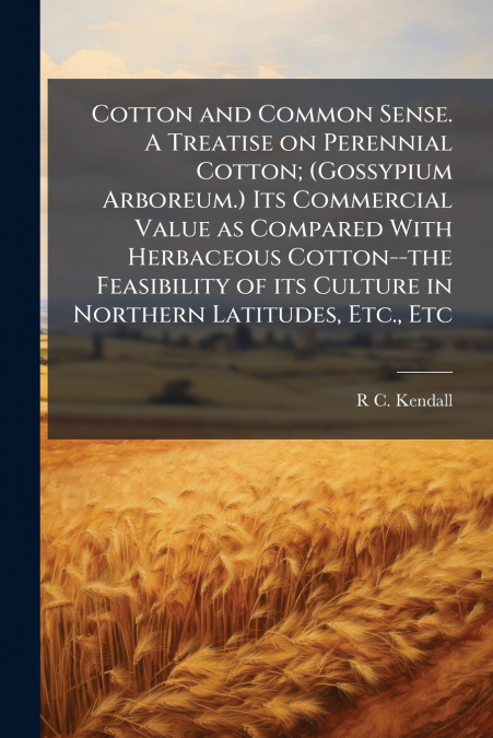 Cotton and Common Sense. A Treatise on Perennial Cotton; (Gossypium Arboreum.) Its Commercial Value as Compared With Herbaceous Cotton--the Feasibility of its Culture in Northern Latitudes, Etc., Etc
