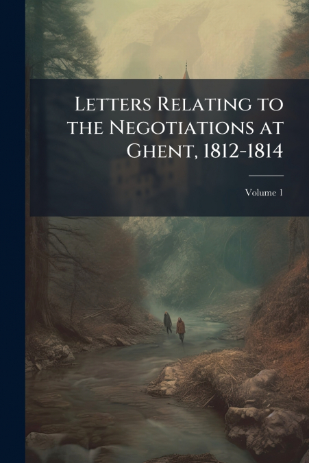 Letters Relating to the Negotiations at Ghent, 1812-1814; Volume 1