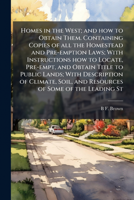 Homes in the West; and how to Obtain Them. Containing Copies of all the Homestead and Pre-emption Laws; With Instructions how to Locate, Pre-empt, and Obtain Title to Public Lands; With Description of