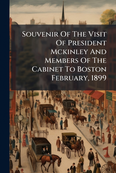 Souvenir Of The Visit Of President Mckinley And Members Of The Cabinet To Boston February, 1899
