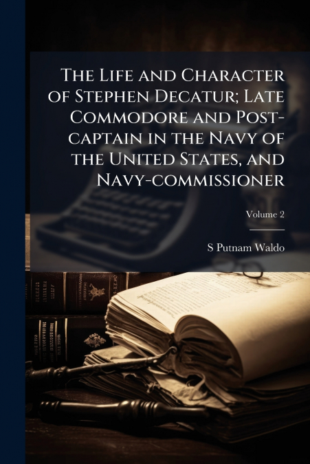 The Life and Character of Stephen Decatur; Late Commodore and Post-captain in the Navy of the United States, and Navy-commissioner