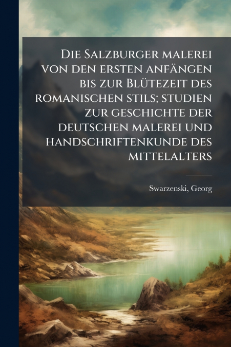 Die Salzburger malerei von den ersten anfängen bis zur Blütezeit des romanischen stils; studien zur geschichte der deutschen malerei und handschriftenkunde des mittelalters