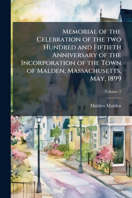 Memorial of the Celebration of the two Hundred and Fiftieth Anniversary of the Incorporation of the Town of Malden, Massachusetts, May, 1899; Volume 2