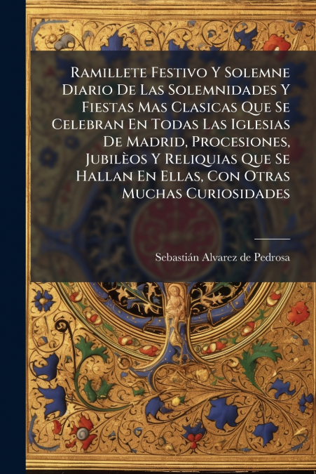 Ramillete Festivo Y Solemne Diario De Las Solemnidades Y Fiestas Mas Clasicas Que Se Celebran En Todas Las Iglesias De Madrid, Procesiones, Jubilèos Y Reliquias Que Se Hallan En Ellas, Con Otras Mucha