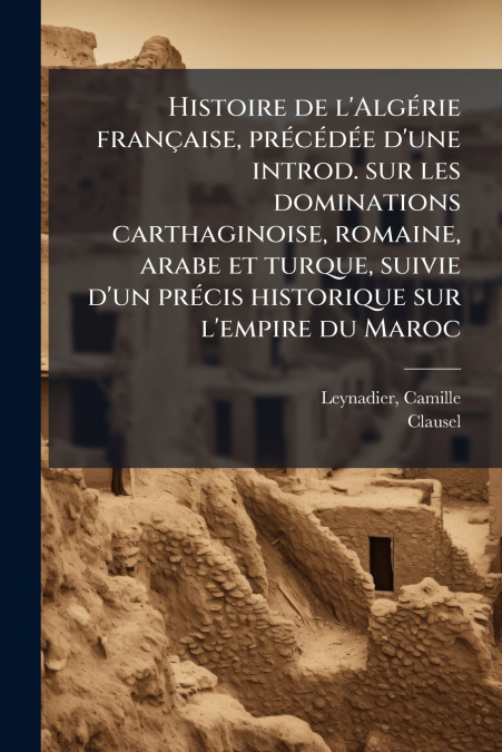 Histoire de l’Algérie française, précédée d’une introd. sur les dominations carthaginoise, romaine, arabe et turque, suivie d’un précis historique sur l’empire du Maroc