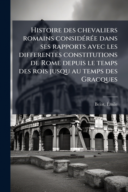Histoire des chevaliers romains considérée dans ses rapports avec les differentes constitutions de Rome depuis le temps des rois jusqu au temps des Gracques