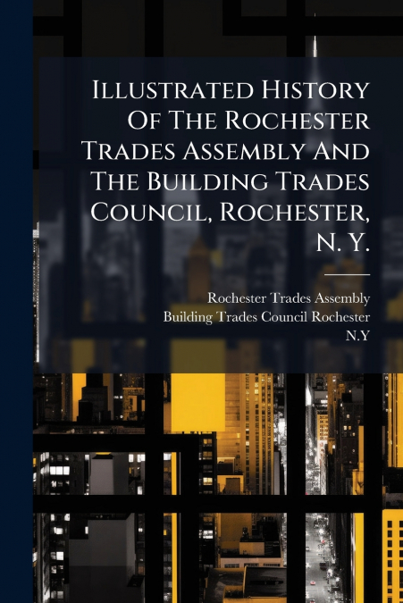 Illustrated History Of The Rochester Trades Assembly And The Building Trades Council, Rochester, N. Y.