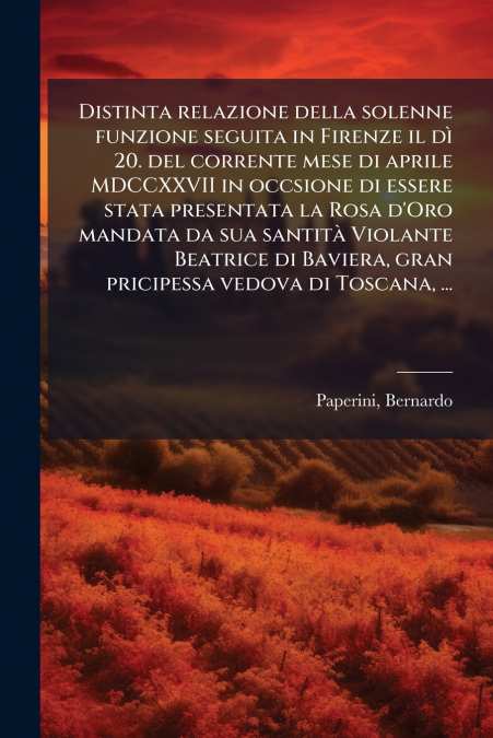 Distinta relazione della solenne funzione seguita in Firenze il dì 20. del corrente mese di aprile MDCCXXVII in occsione di essere stata presentata la Rosa d’Oro mandata da sua santità Violante Beatri