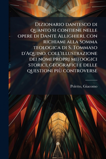 Dizionario dantesco di quanto si contiene nelle opere di Dante Allighieri, con richiami alla Somma teologica di S. Tommaso d’Aquino, coll’illustrazione dei nomi proprj mitoogici storici, geografici e 