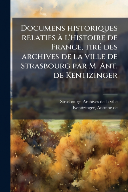 Documens historiques relatifs à l’histoire de France, tiré des archives de la ville de Strasbourg par M. Ant. de Kentizinger