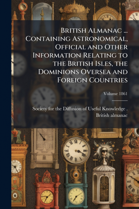 British Almanac ... Containing Astronomical, Official and Other Information Relating to the British Isles, the Dominions Oversea and Foreign Countries; Volume 1861