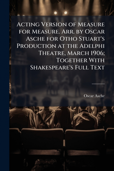 Acting Version of Measure for Measure. Arr. by Oscar Asche for Otho Stuart’s Production at the Adelphi Theatre, March 1906; Together With Shakespeare’s Full Text