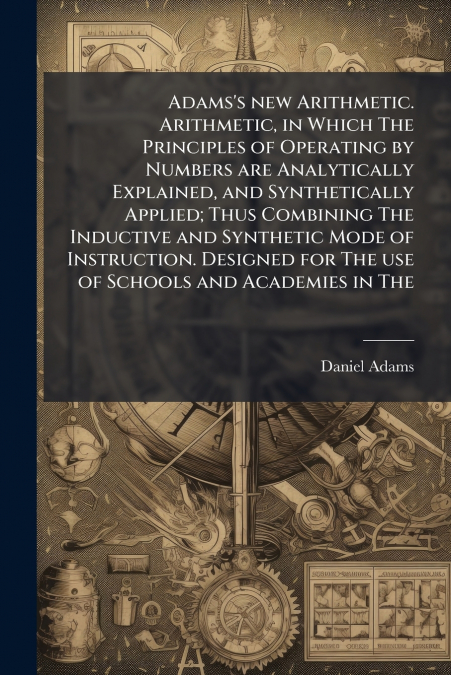 Adams’s new Arithmetic. Arithmetic, in Which The Principles of Operating by Numbers are Analytically Explained, and Synthetically Applied; Thus Combining The Inductive and Synthetic Mode of Instructio