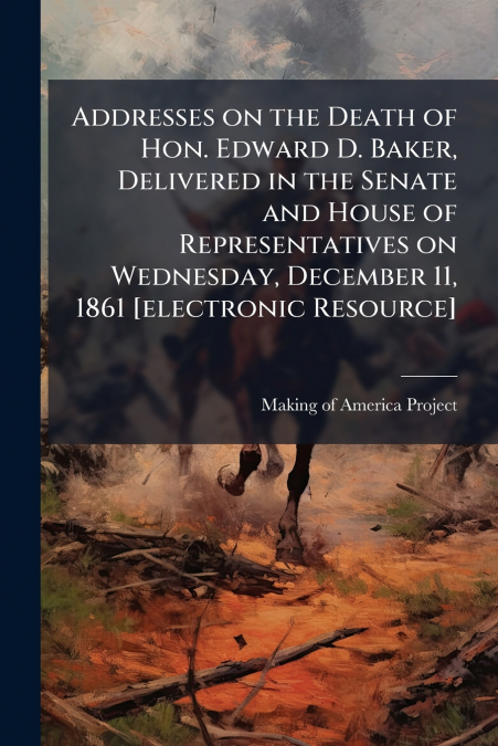 Addresses on the Death of Hon. Edward D. Baker, Delivered in the Senate and House of Representatives on Wednesday, December 11, 1861 [electronic Resource]