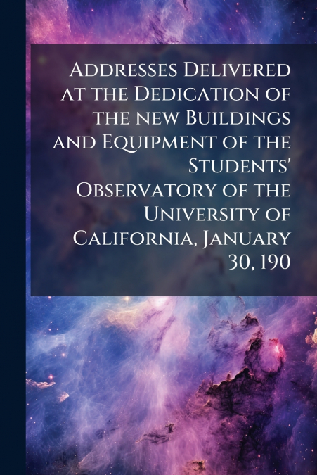 Addresses Delivered at the Dedication of the new Buildings and Equipment of the Students’ Observatory of the University of California, January 30, 190