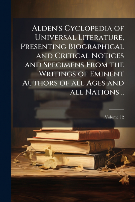 Alden’s Cyclopedia of Universal Literature, Presenting Biographical and Critical Notices and Specimens From the Writings of Eminent Authors of all Ages and all Nations ..; Volume 12