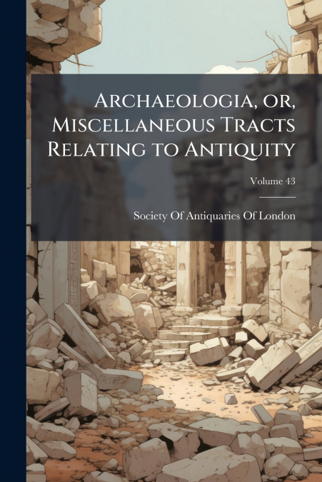 Archaeologia, or, Miscellaneous Tracts Relating to Antiquity; Volume 43