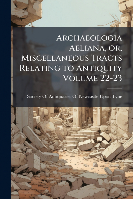 Archaeologia Aeliana, or, Miscellaneous Tracts Relating to Antiquity Volume 22-23