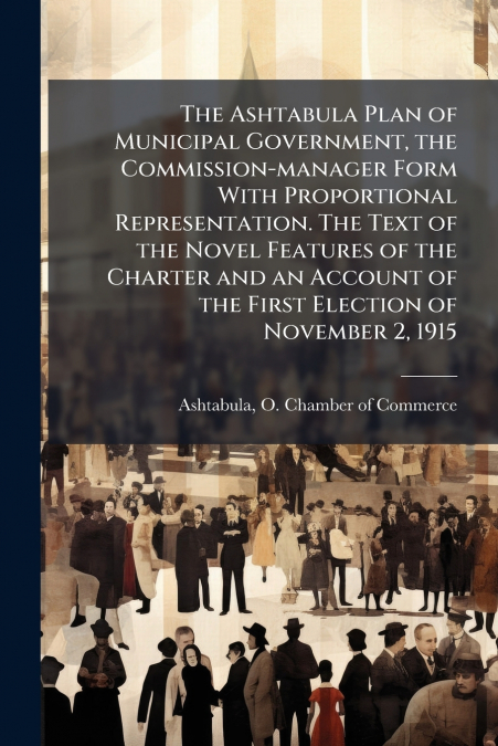 The Ashtabula Plan of Municipal Government, the Commission-manager Form With Proportional Representation. The Text of the Novel Features of the Charter and an Account of the First Election of November