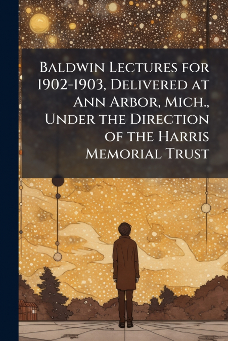 Baldwin Lectures for 1902-1903, Delivered at Ann Arbor, Mich., Under the Direction of the Harris Memorial Trust