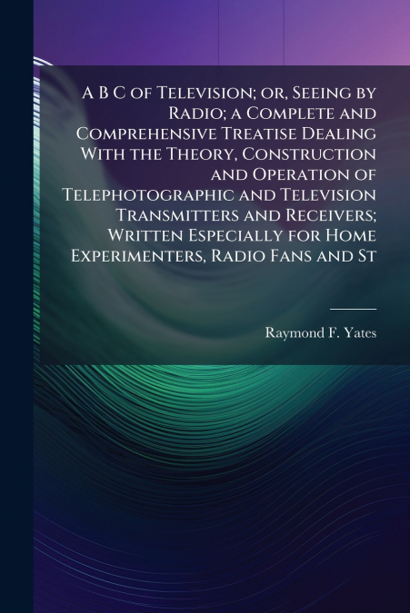 A B C of Television; or, Seeing by Radio; a Complete and Comprehensive Treatise Dealing With the Theory, Construction and Operation of Telephotographic and Television Transmitters and Receivers; Writt