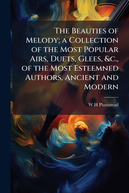 The Beauties of Melody; a Collection of the Most Popular Airs, Duets, Glees, &c., of the Most Esteemned Authors, Ancient and Modern