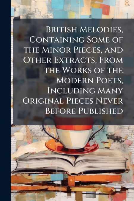 British Melodies, Containing Some of the Minor Pieces, and Other Extracts, From the Works of the Modern Poets, Including Many Original Pieces Never Before Published