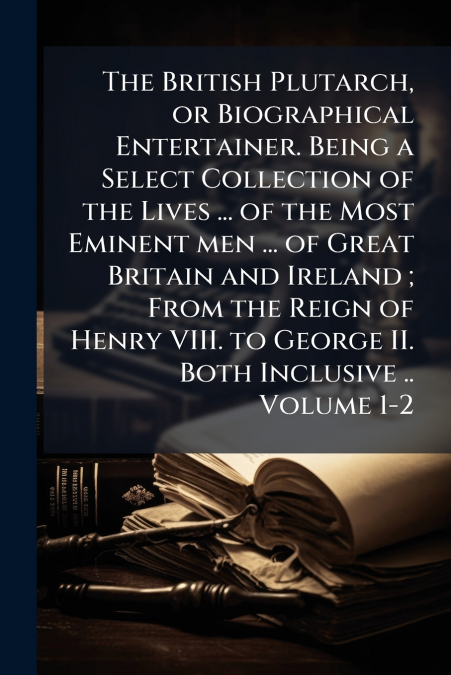 The British Plutarch, or Biographical Entertainer. Being a Select Collection of the Lives ... of the Most Eminent men ... of Great Britain and Ireland ; From the Reign of Henry VIII. to George II. Bot