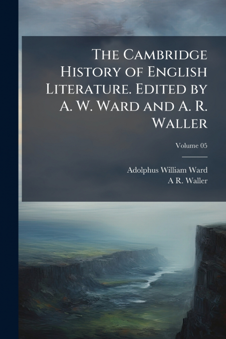 The Cambridge History of English Literature. Edited by A. W. Ward and A. R. Waller; Volume 05