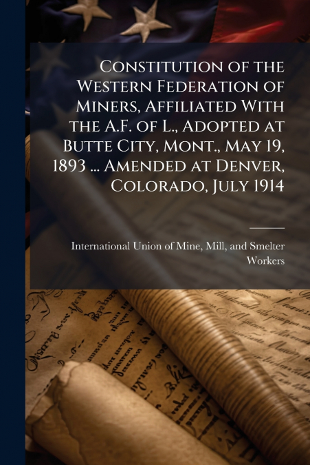 Constitution of the Western Federation of Miners, Affiliated With the A.F. of L., Adopted at Butte City, Mont., May 19, 1893 ... Amended at Denver, Colorado, July 1914