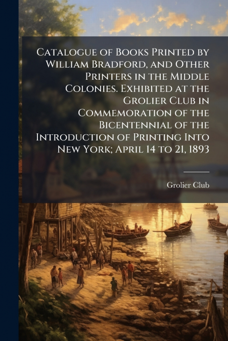 Catalogue of Books Printed by William Bradford, and Other Printers in the Middle Colonies. Exhibited at the Grolier Club in Commemoration of the Bicentennial of the Introduction of Printing Into New Y