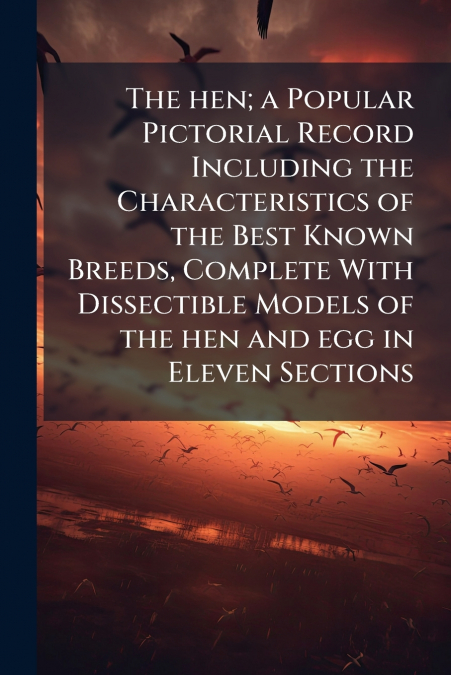 The hen; a Popular Pictorial Record Including the Characteristics of the Best Known Breeds, Complete With Dissectible Models of the hen and egg in Eleven Sections