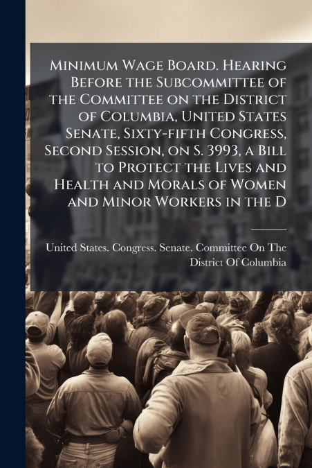 Minimum Wage Board. Hearing Before the Subcommittee of the Committee on the District of Columbia, United States Senate, Sixty-fifth Congress, Second Session, on S. 3993, a Bill to Protect the Lives an