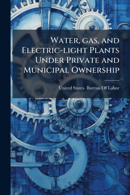 Water, gas, and Electric-light Plants Under Private and Municipal Ownership