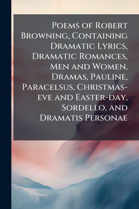 Poems of Robert Browning, Containing Dramatic Lyrics, Dramatic Romances, Men and Women, Dramas, Pauline, Paracelsus, Christmas-eve and Easter-day, Sordello, and Dramatis Personae