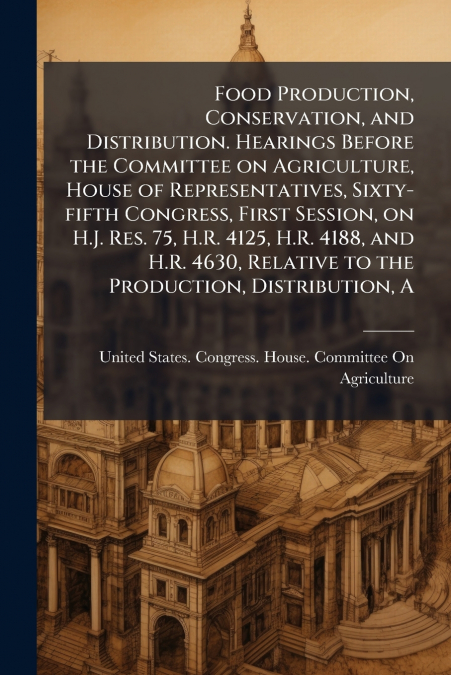 Food Production, Conservation, and Distribution. Hearings Before the Committee on Agriculture, House of Representatives, Sixty-fifth Congress, First Session, on H.J. Res. 75, H.R. 4125, H.R. 4188, and
