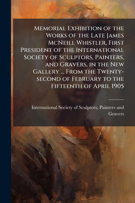 Memorial Exhibition of the Works of the Late James McNeill Whistler, First President of the International Society of Sculptors, Painters, and Gravers, in the New Gallery ... From the Twenty-second of 