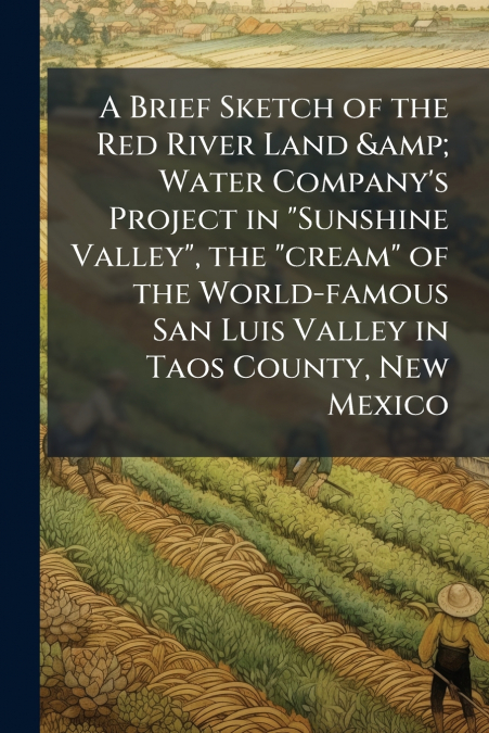 A Brief Sketch of the Red River Land & Water Company’s Project in 'Sunshine Valley', the 'cream' of the World-famous San Luis Valley in Taos County, New Mexico