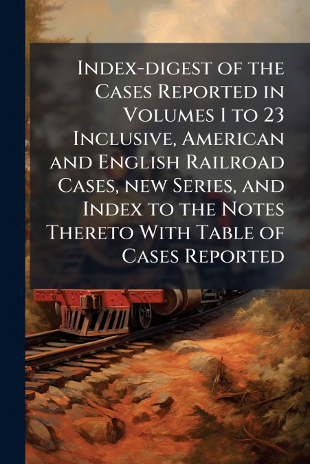 Index-digest of the Cases Reported in Volumes 1 to 23 Inclusive, American and English Railroad Cases, new Series, and Index to the Notes Thereto With Table of Cases Reported