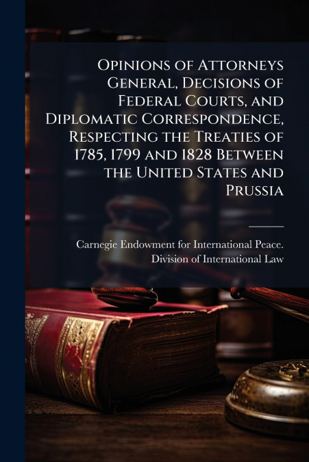 Opinions of Attorneys General, Decisions of Federal Courts, and Diplomatic Correspondence, Respecting the Treaties of 1785, 1799 and 1828 Between the United States and Prussia