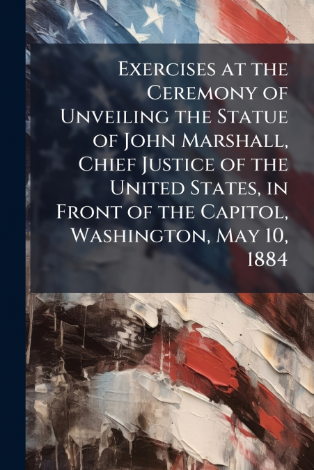 Exercises at the Ceremony of Unveiling the Statue of John Marshall, Chief Justice of the United States, in Front of the Capitol, Washington, May 10, 1884