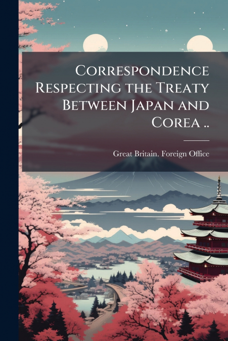 Correspondence Respecting the Treaty Between Japan and Corea ..