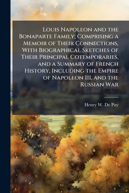 Louis Napoleon and the Bonaparte Family; Comprising a Memoir of Their Connections, With Biographical Sketches of Their Principal Cotemporaries, and a Summary of French History, Including the Empire of