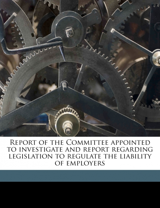 Report of the Committee Appointed to Investigate and Report Regarding Legislation to Regulate the Liability of Employers